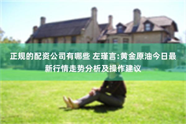 正规的配资公司有哪些 左瑾言:黄金原油今日最新行情走势分析及操作建议