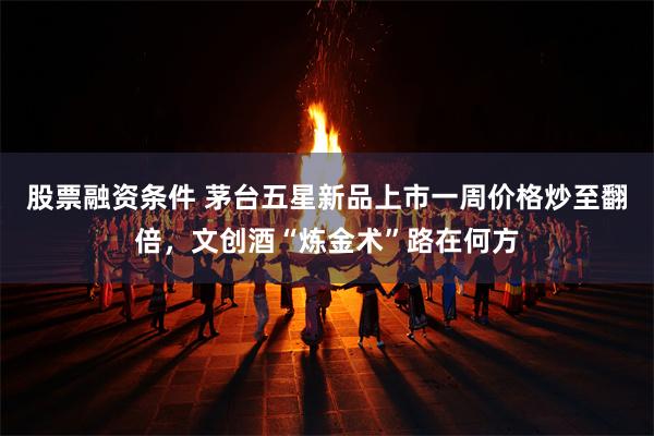 股票融资条件 茅台五星新品上市一周价格炒至翻倍，文创酒“炼金术”路在何方